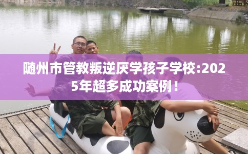 随州市管教叛逆厌学孩子学校:2025年超多成功案例！