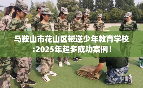 马鞍山市花山区叛逆少年教育学校:2025年超多成功案例！