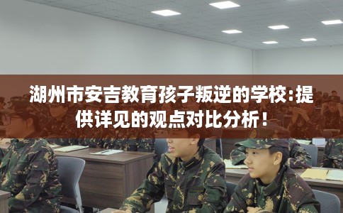湖州市安吉教育孩子叛逆的学校:提供详见的观点对比分析！