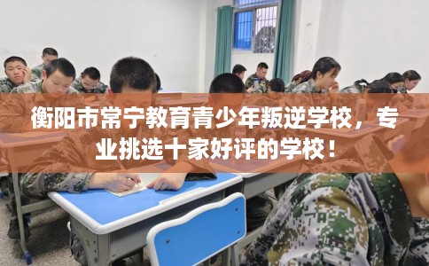 衡阳市常宁教育青少年叛逆学校，专业挑选十家好评的学校！
