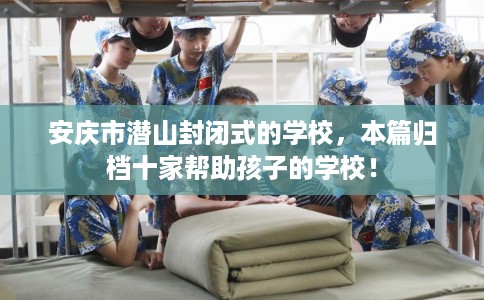 安庆市潜山封闭式的学校，本篇归档十家帮助孩子的学校！