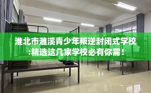 淮北市濉溪青少年叛逆封闭式学校:精选这几家学校必有你需！
