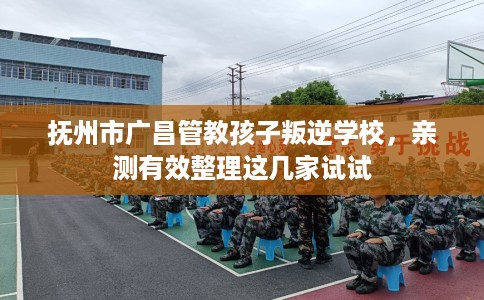抚州市广昌管教孩子叛逆学校，亲测有效整理这几家试试