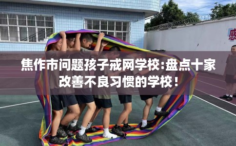 焦作市问题孩子戒网学校:盘点十家改善不良习惯的学校！