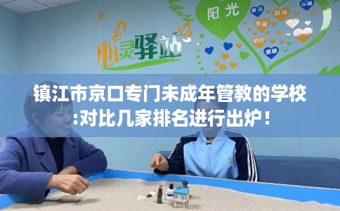 镇江市京口专门未成年管教的学校:对比几家排名进行出炉！