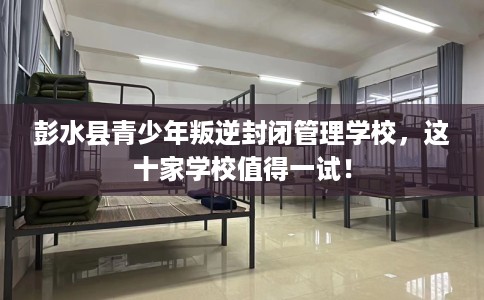 彭水县青少年叛逆封闭管理学校,这十家学校值得一试! 彭水县青少年叛逆封闭管理学校,这十家学校值得一试!