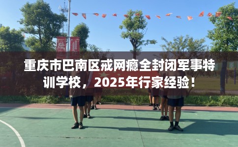 重庆市巴南区戒网瘾全封闭军事特训学校,2025年行家经验! 重庆市巴南区戒网瘾全封闭军事特训学校,2025年行家经验!