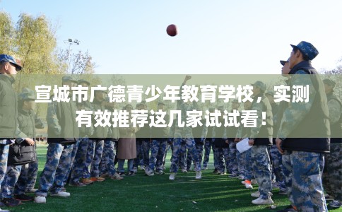 宣城市广德青少年教育学校,实测有效推荐这几家试试看! 宣城市广德青少年教育学校,实测有效推荐这几家试试看!