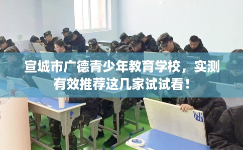 宣城市广德青少年教育学校,实测有效推荐这几家试试看! 宣城市广德青少年教育学校,实测有效推荐这几家试试看!