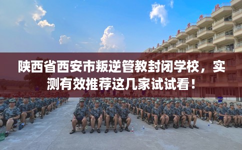 陕西省西安市叛逆管教封闭学校,实测有效推荐这几家试试看! 陕西省西安市叛逆管教封闭学校,实测有效推荐这几家试试看!