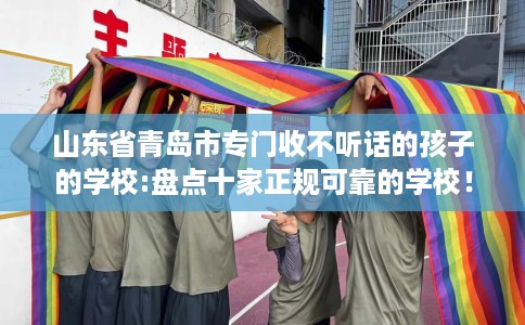 山东省青岛市专门收不听话的孩子的学校:盘点十家正规可靠的学校！