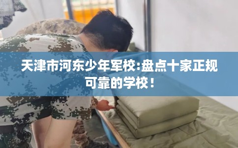 天津市河东少年军校:盘点十家正规可靠的学校! 天津市河东少年军校:盘点十家正规可靠的学校!