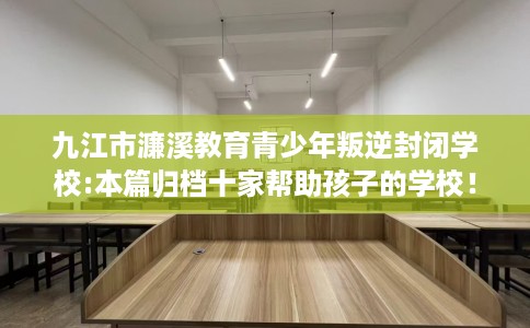 九江市濂溪教育青少年叛逆封闭学校:本篇归档十家帮助孩子的学校！