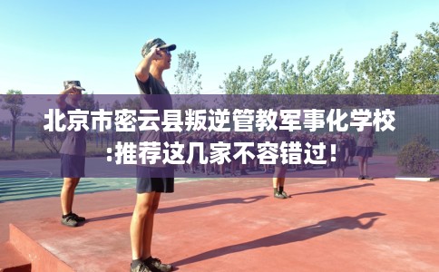 北京市密云县叛逆管教军事化学校:推荐这几家不容错过！