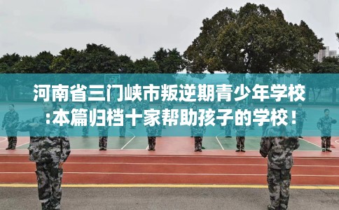 河南省三门峡市叛逆期青少年学校:本篇归档十家帮助孩子的学校！