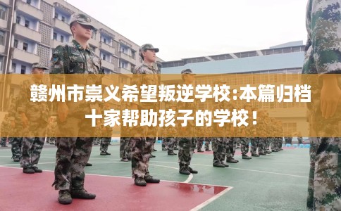 赣州市崇义希望叛逆学校:本篇归档十家帮助孩子的学校! 赣州市崇义希望叛逆学校:本篇归档十家帮助孩子的学校!