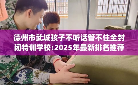 德州市武城孩子不听话管不住全封闭特训学校:2025年最新排名推荐! 德州市武城孩子不听话管不住全封闭特训学校:2025年最新排名推荐!
