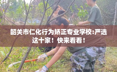 韶关市仁化行为矫正专业学校:严选这十家！快来看看！