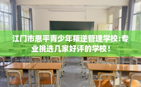 江门市恩平青少年叛逆管理学校:专业挑选几家好评的学校! 江门市恩平青少年叛逆管理学校:专业挑选几家好评的学校!
