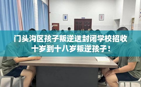 门头沟区孩子叛逆送封闭学校招收十岁到十八岁叛逆孩子！