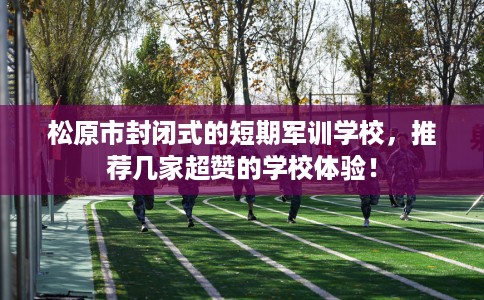 松原市封闭式的短期军训学校，推荐几家超赞的学校体验！