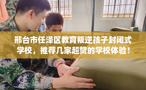 邢台市任泽区教育叛逆孩子封闭式学校,推荐几家超赞的学校体验! 邢台市任泽区教育叛逆孩子封闭式学校,推荐几家超赞的学校体验!