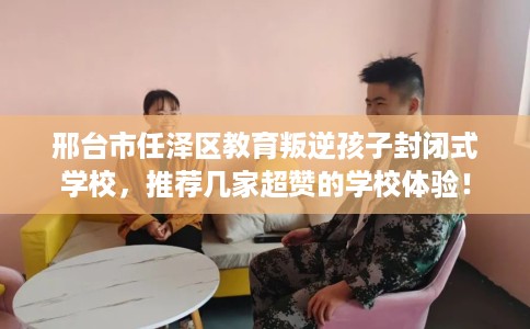 邢台市任泽区教育叛逆孩子封闭式学校，推荐几家超赞的学校体验！