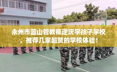 永州市蓝山管教叛逆厌学孩子学校,推荐几家超赞的学校体验! 永州市蓝山管教叛逆厌学孩子学校,推荐几家超赞的学校体验!