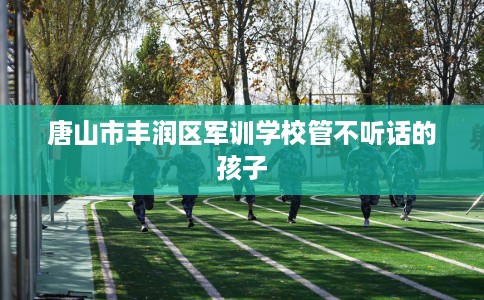 唐山市丰润区军训学校管不听话的孩子 唐山市丰润区军训学校管不听话的孩子
