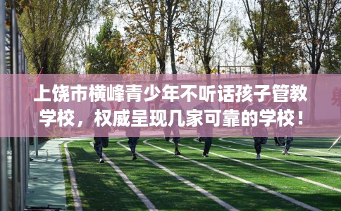上饶市横峰青少年不听话孩子管教学校，权威呈现几家可靠的学校！