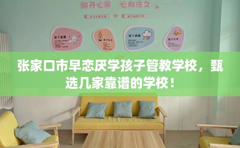 张家口市早恋厌学孩子管教学校，甄选几家靠谱的学校！