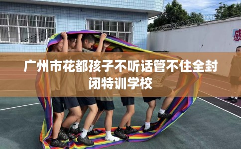 广州市花都孩子不听话管不住全封闭特训学校