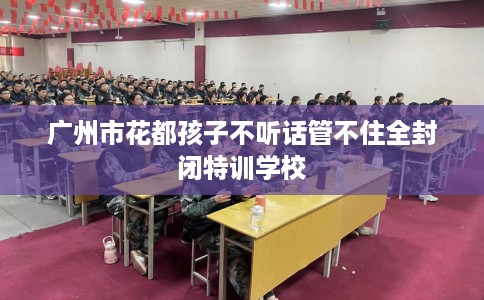广州市花都孩子不听话管不住全封闭特训学校