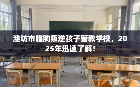 潍坊市临朐叛逆孩子管教学校，2025年迅速了解！