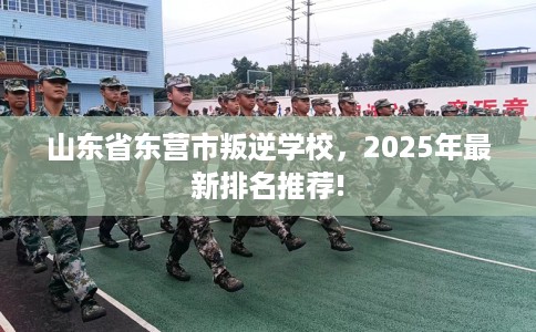 山东省东营市叛逆学校,2025年最新排名推荐! 山东省东营市叛逆学校,2025年最新排名推荐!