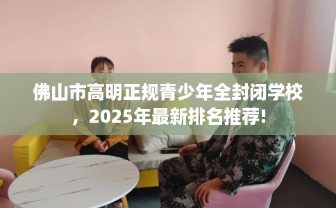 佛山市高明正规青少年全封闭学校,2025年最新排名推荐! 佛山市高明正规青少年全封闭学校,2025年最新排名推荐!