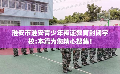 淮安市淮安青少年叛逆教育封闭学校:本篇为您精心搜集! 淮安市淮安青少年叛逆教育封闭学校:本篇为您精心搜集!