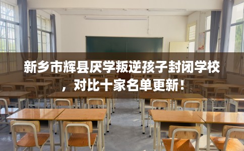 新乡市辉县厌学叛逆孩子封闭学校，对比十家名单更新！