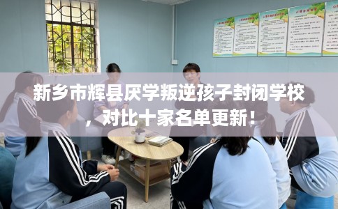 新乡市辉县厌学叛逆孩子封闭学校，对比十家名单更新！