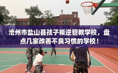 沧州市盐山县孩子叛逆管教学校,盘点几家改善不良习惯的学校! 沧州市盐山县孩子叛逆管教学校,盘点几家改善不良习惯的学校!