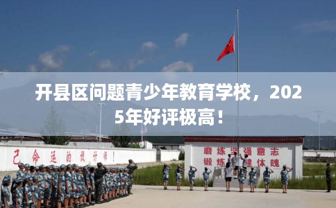 开县区问题青少年教育学校，2025年好评极高！