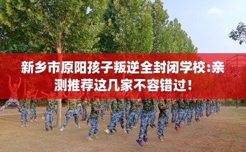 新乡市原阳孩子叛逆全封闭学校:亲测推荐这几家不容错过！