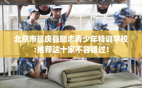 北京市延庆县励志青少年特训学校:推荐这十家不容错过！