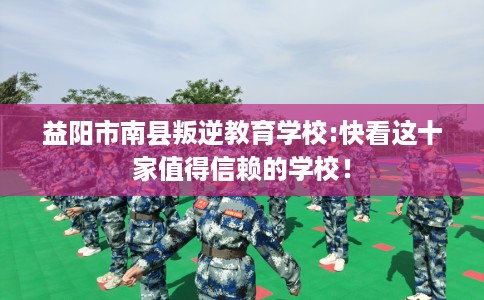 益阳市南县叛逆教育学校:快看这十家值得信赖的学校！