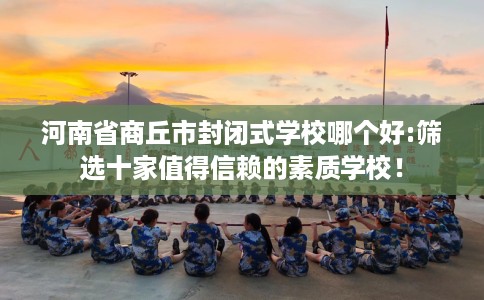 河南省商丘市封闭式学校哪个好:筛选十家值得信赖的素质学校！