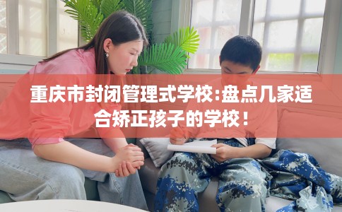 重庆市封闭管理式学校:盘点几家适合矫正孩子的学校！