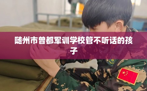 随州市曾都军训学校管不听话的孩子