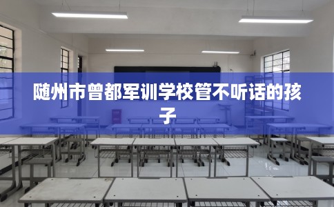 随州市曾都军训学校管不听话的孩子
