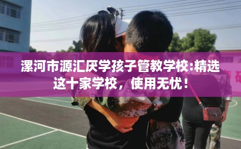 漯河市源汇厌学孩子管教学校:精选这十家学校，使用无忧！