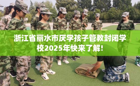 浙江省丽水市厌学孩子管教封闭学校2025年快来了解!